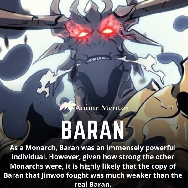 Como monarca, Baran era un individuo inmensamente poderoso. Sin embargo, dado lo fuertes que eran los otros Monarcas, es muy probable que la copia de Baran con la que luchó Jinwoo fuera mucho más débil que el Baran real.